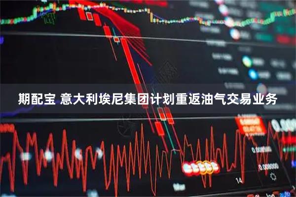 期配宝 意大利埃尼集团计划重返油气交易业务