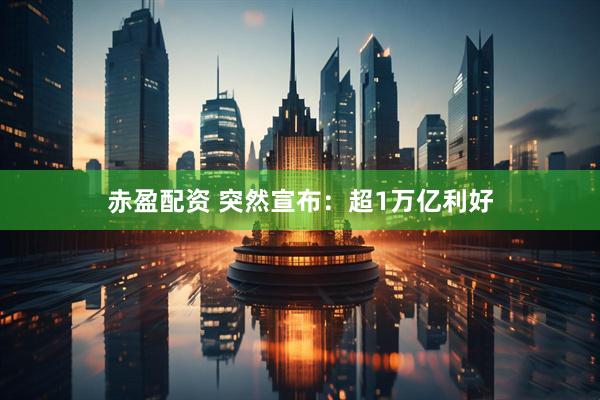 赤盈配资 突然宣布：超1万亿利好