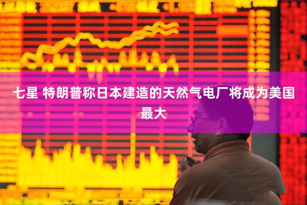 七星 特朗普称日本建造的天然气电厂将成为美国最大