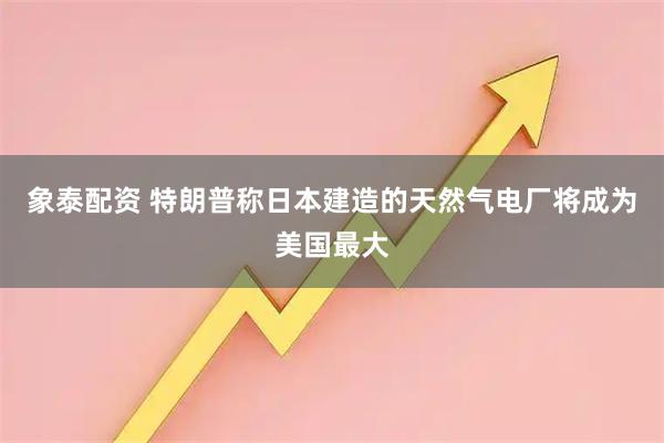 象泰配资 特朗普称日本建造的天然气电厂将成为美国最大