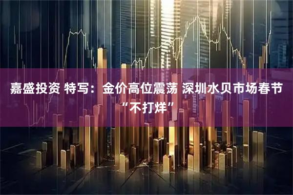 嘉盛投资 特写：金价高位震荡 深圳水贝市场春节“不打烊”