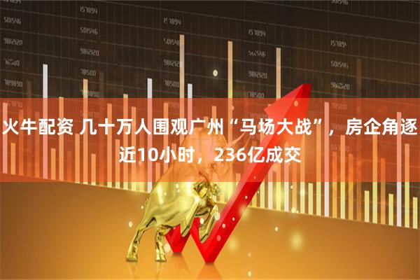 火牛配资 几十万人围观广州“马场大战”，房企角逐近10小时，236亿成交