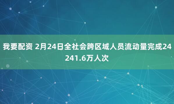 我要配资 2月24日全社会跨区域人员流动量完成24241.6万人次