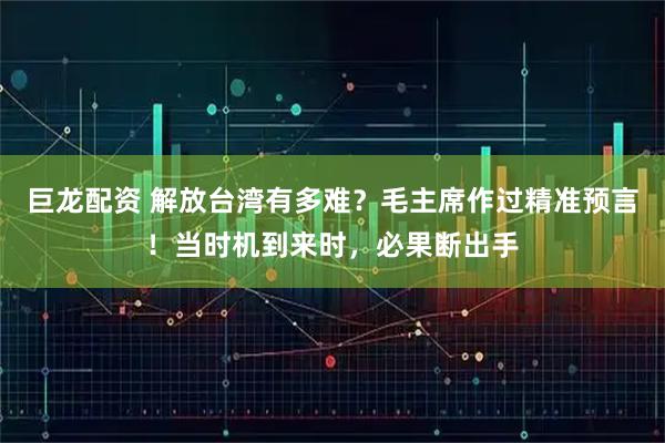 巨龙配资 解放台湾有多难？毛主席作过精准预言！当时机到来时，必果断出手