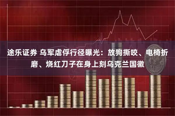 途乐证券 乌军虐俘行径曝光：放狗撕咬、电椅折磨、烧红刀子在身上刻乌克兰国徽