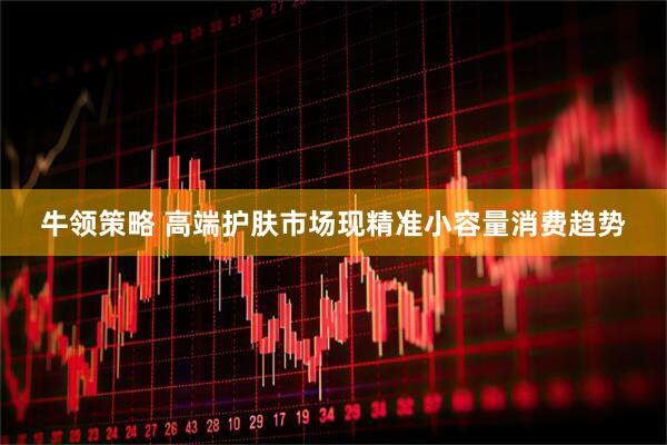 牛领策略 高端护肤市场现精准小容量消费趋势