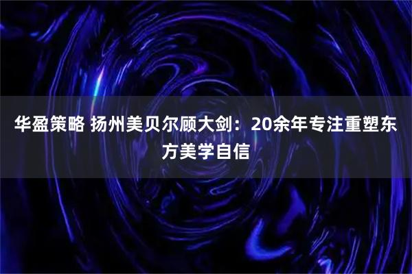 华盈策略 扬州美贝尔顾大剑：20余年专注重塑东方美学自信
