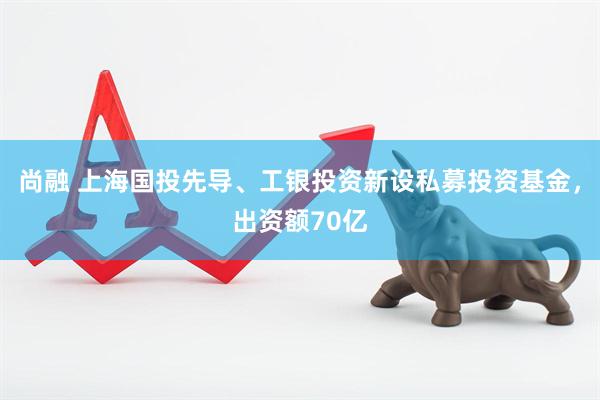 尚融 上海国投先导、工银投资新设私募投资基金，出资额70亿