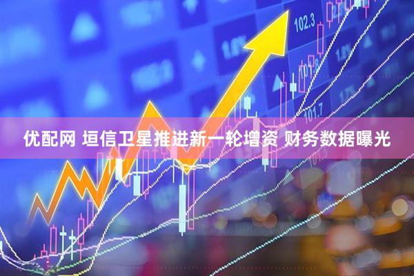 优配网 垣信卫星推进新一轮增资 财务数据曝光