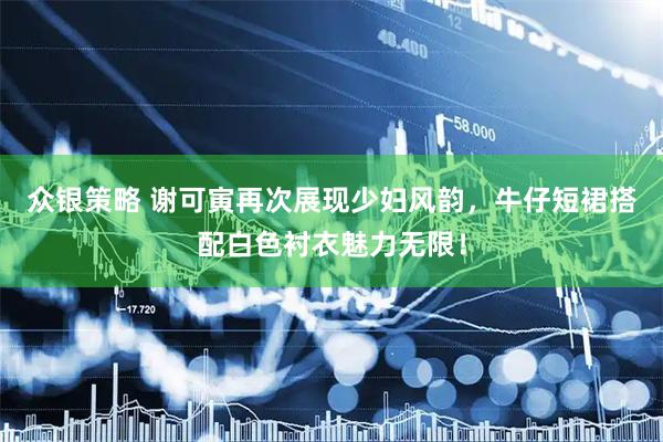 众银策略 谢可寅再次展现少妇风韵,牛仔短裙搭配白色衬衣魅力无限!