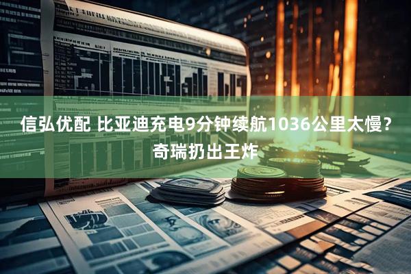 信弘优配 比亚迪充电9分钟续航1036公里太慢？奇瑞扔出王炸