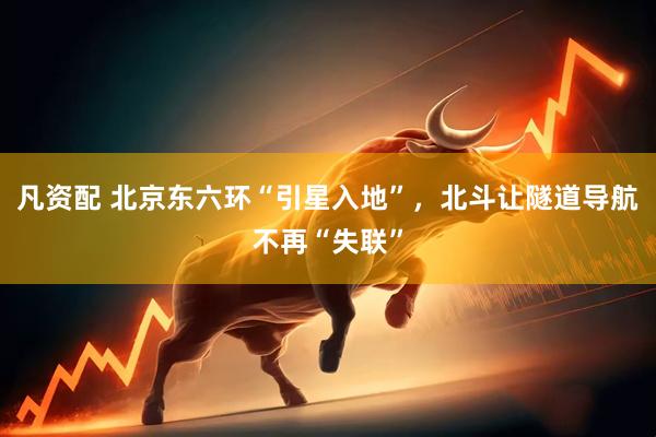 凡资配 北京东六环“引星入地”，北斗让隧道导航不再“失联”