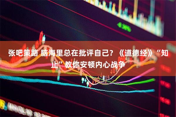 张吧策路 脑海里总在批评自己?《道德经》“知止”教你安顿内心战争