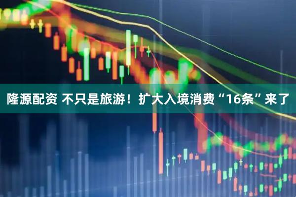 隆源配资 不只是旅游!扩大入境消费“16条”来了