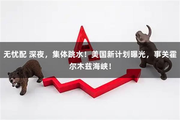 无忧配 深夜，集体跳水！美国新计划曝光，事关霍尔木兹海峡！
