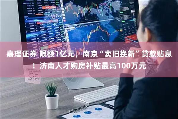 嘉理证券 限额1亿元，南京“卖旧换新”贷款贴息！济南人才购房补贴最高100万元