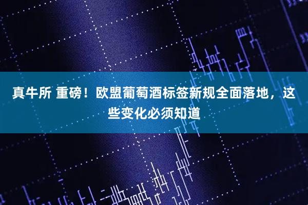 真牛所 重磅！欧盟葡萄酒标签新规全面落地，这些变化必须知道