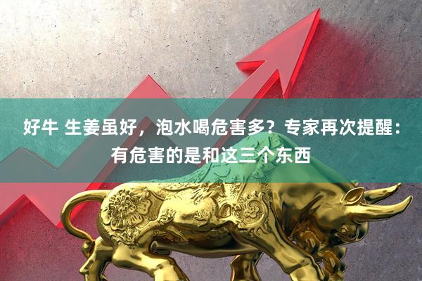 好牛 生姜虽好，泡水喝危害多？专家再次提醒：有危害的是和这三个东西