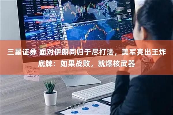 三星证券 面对伊朗同归于尽打法，美军亮出王炸底牌：如果战败，就爆核武器