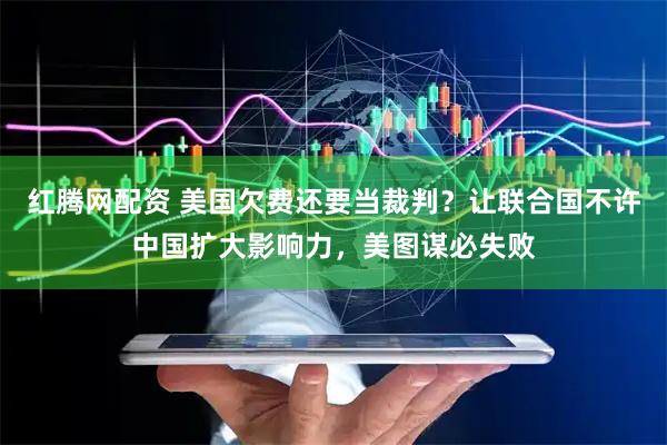 红腾网配资 美国欠费还要当裁判？让联合国不许中国扩大影响力，美图谋必失败