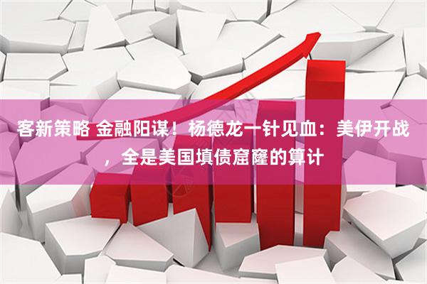 客新策略 金融阳谋！杨德龙一针见血：美伊开战，全是美国填债窟窿的算计