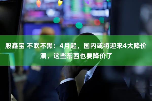 股鑫宝 不吹不黑：4月起，国内或将迎来4大降价潮，这些东西也要降价了