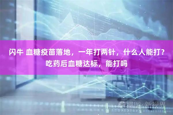 闪牛 血糖疫苗落地，一年打两针，什么人能打？吃药后血糖达标，能打吗