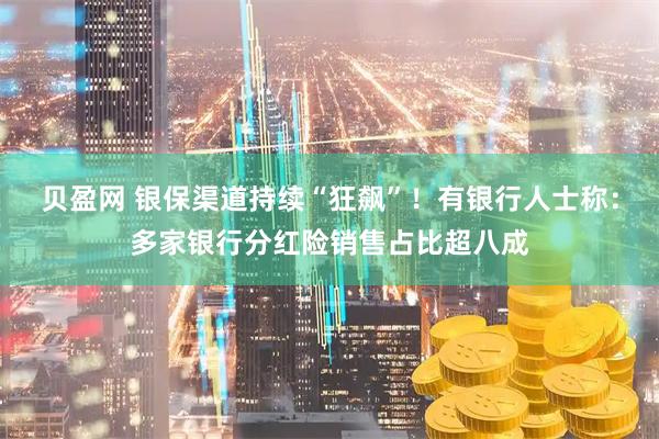 贝盈网 银保渠道持续“狂飙”！有银行人士称：多家银行分红险销售占比超八成
