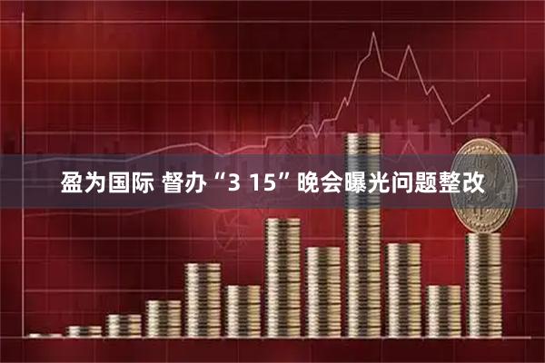 盈为国际 督办“3 15”晚会曝光问题整改