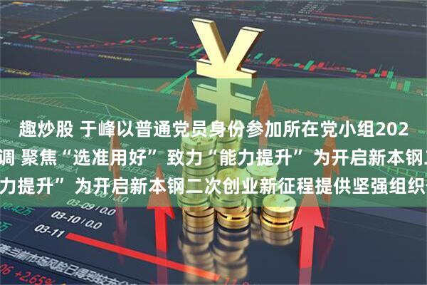 趣炒股 于峰以普通党员身份参加所在党小组2025年度组织生活会时强调 聚焦“选准用好” 致力“能力提升” 为开启新本钢二次创业新征程提供坚强组织保证