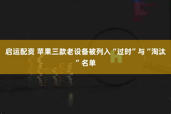 启运配资 苹果三款老设备被列入“过时”与“淘汰”名单