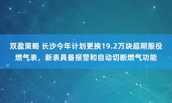 双盈策略 长沙今年计划更换19.2万块超期服役燃气表，新表具备报警和自动切断燃气功能
