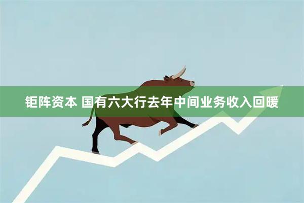钜阵资本 国有六大行去年中间业务收入回暖