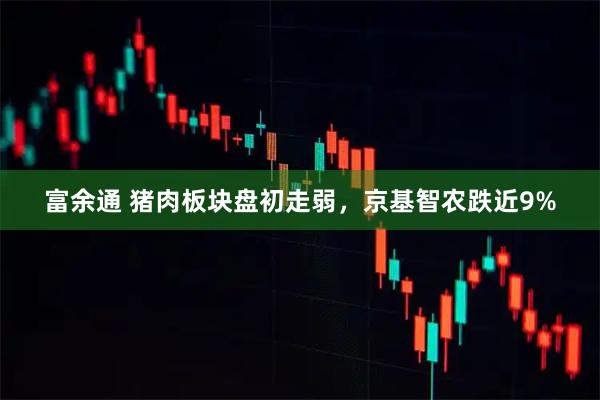 富余通 猪肉板块盘初走弱，京基智农跌近9%