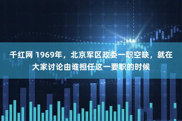 千红网 1969年，北京军区政委一职空缺，就在大家讨论由谁担任这一要职的时候