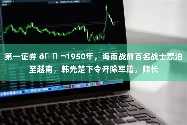 第一证券 🌬1950年，海南战前百名战士漂泊至越南，韩先楚下令开除军籍，师长