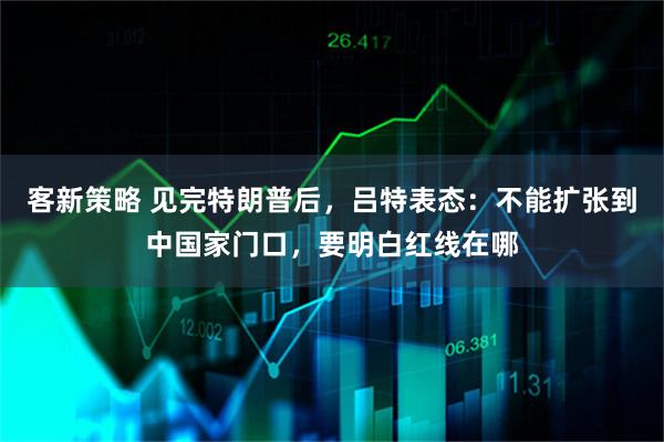 客新策略 见完特朗普后，吕特表态：不能扩张到中国家门口，要明白红线在哪