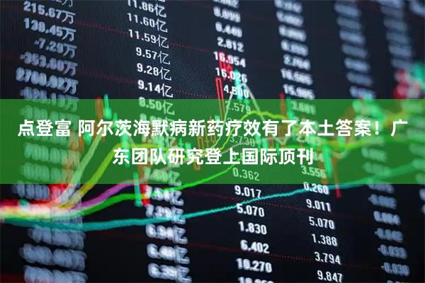 点登富 阿尔茨海默病新药疗效有了本土答案！广东团队研究登上国际顶刊