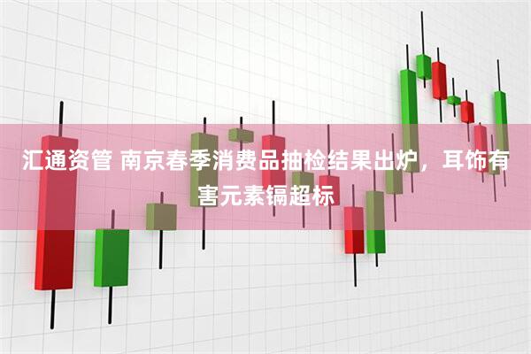 汇通资管 南京春季消费品抽检结果出炉，耳饰有害元素镉超标