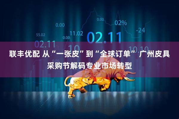 联丰优配 从“一张皮”到“全球订单” 广州皮具采购节解码专业市场转型