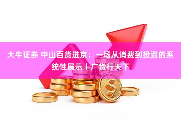 大牛证券 中山百货进京：一场从消费到投资的系统性展示丨广货行天下