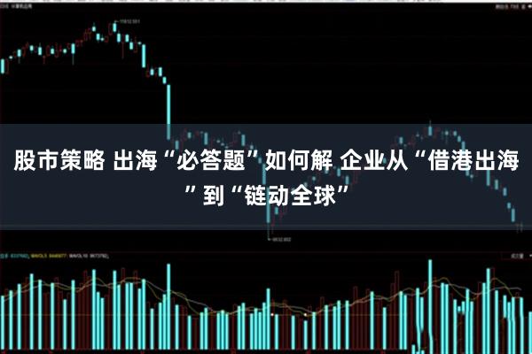 股市策略 出海“必答题”如何解 企业从“借港出海”到“链动全球”