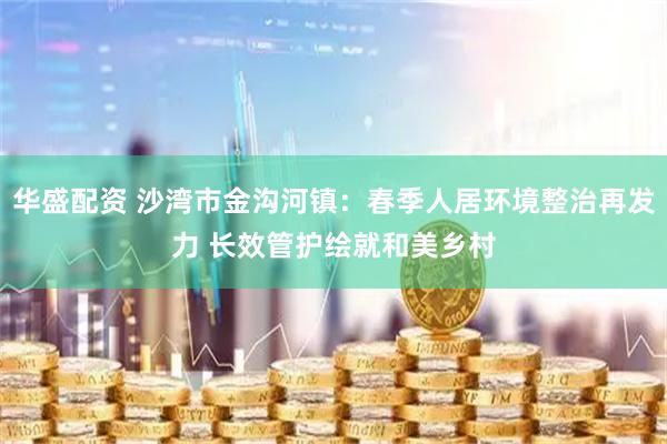 华盛配资 沙湾市金沟河镇：春季人居环境整治再发力 长效管护绘就和美乡村