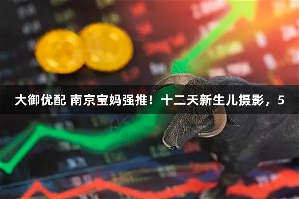 大御优配 南京宝妈强推！十二天新生儿摄影，5