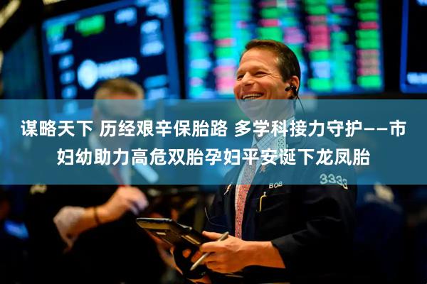 谋略天下 历经艰辛保胎路 多学科接力守护——市妇幼助力高危双胎孕妇平安诞下龙凤胎