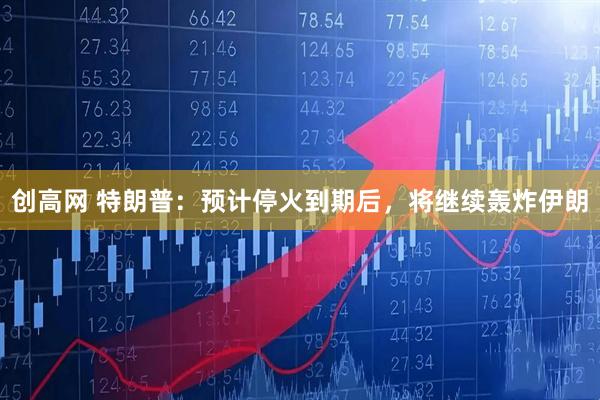 创高网 特朗普：预计停火到期后，将继续轰炸伊朗