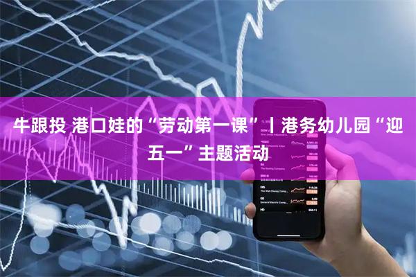牛跟投 港口娃的“劳动第一课”丨港务幼儿园“迎五一”主题活动