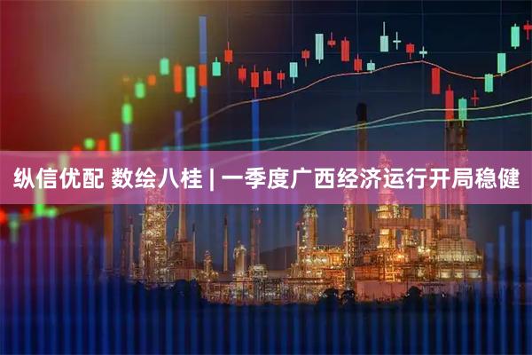 纵信优配 数绘八桂 | 一季度广西经济运行开局稳健