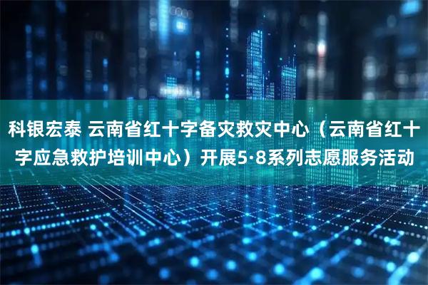 科银宏泰 云南省红十字备灾救灾中心(云南省红十字应急救护培训中心)开展5·8系列志愿服务活动