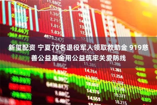 新玺配资 宁夏70名退役军人领取救助金 919慈善公益基金用公益筑牢关爱防线